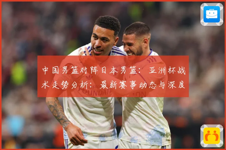 中国男篮对阵日本男篮：亚洲杯战术走势分析：最新赛事动态与深度分析