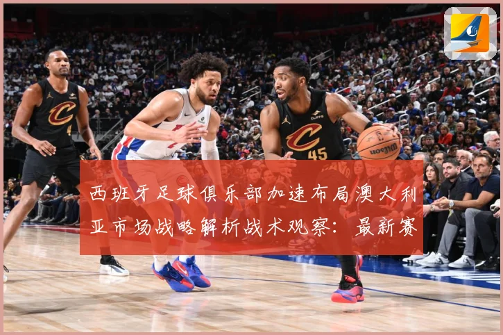 西班牙足球俱乐部加速布局澳大利亚市场战略解析战术观察：最新赛事动态与深度分析