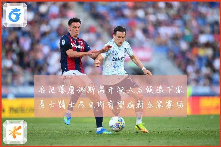 名记曝詹姆斯离开湖人后候选下家勇士骑士尼克斯有望成新东家赛场复盘：最新赛事动态与深度分析