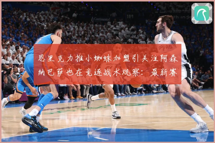 恩里克力推小蜘蛛加盟引关注阿森纳巴萨也在竞逐战术观察：最新赛事动态与深度分析