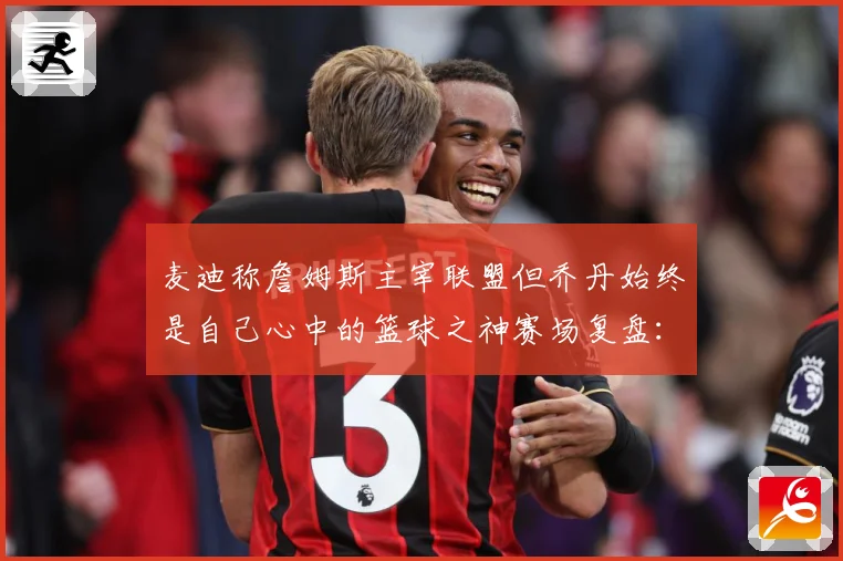 麦迪称詹姆斯主宰联盟但乔丹始终是自己心中的篮球之神赛场复盘：最新赛事动态与深度分析