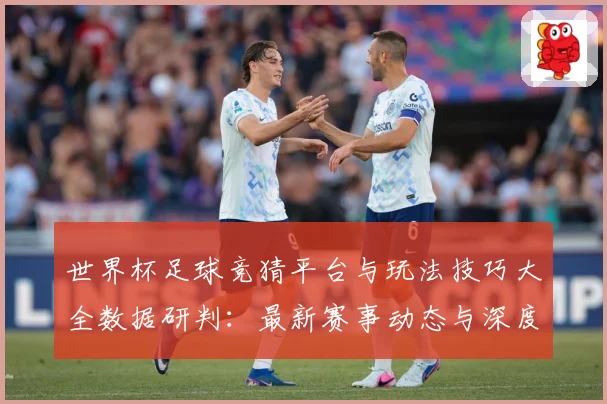 世界杯足球竞猜平台与玩法技巧大全数据研判：最新赛事动态与深度分析