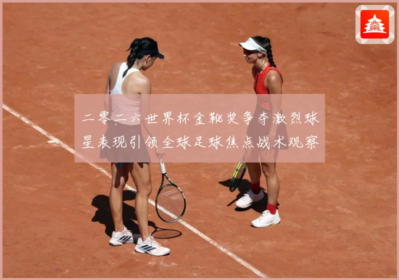 二零二六世界杯金靴奖争夺激烈球星表现引领全球足球焦点战术观察：最新赛事动态与深度分析