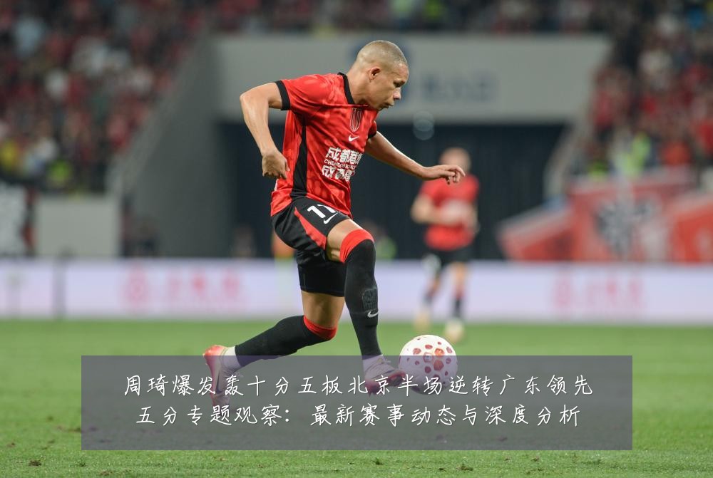 周琦爆发轰十分五板北京半场逆转广东领先五分专题观察：最新赛事动态与深度分析