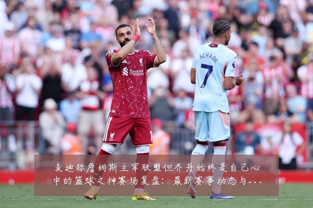 麦迪称詹姆斯主宰联盟但乔丹始终是自己心中的篮球之神赛场复盘:最新赛事动态与深度分析