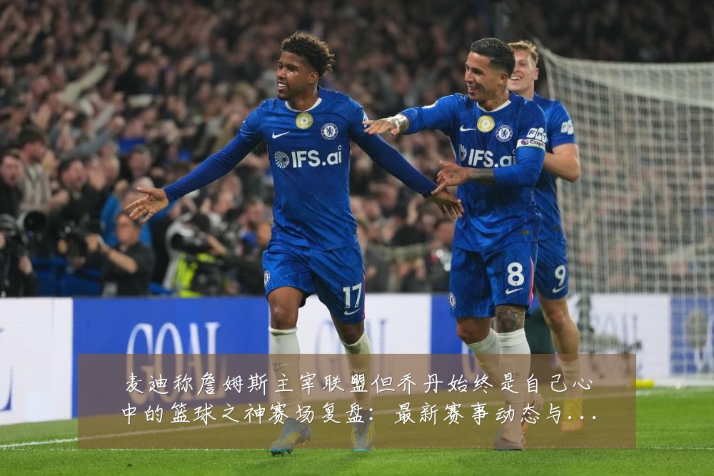 麦迪称詹姆斯主宰联盟但乔丹始终是自己心中的篮球之神赛场复盘:最新赛事动态与深度分析